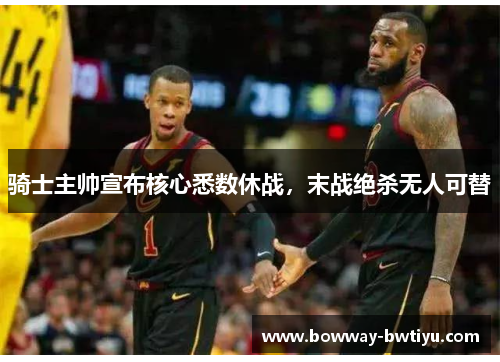 骑士主帅宣布核心悉数休战，末战绝杀无人可替