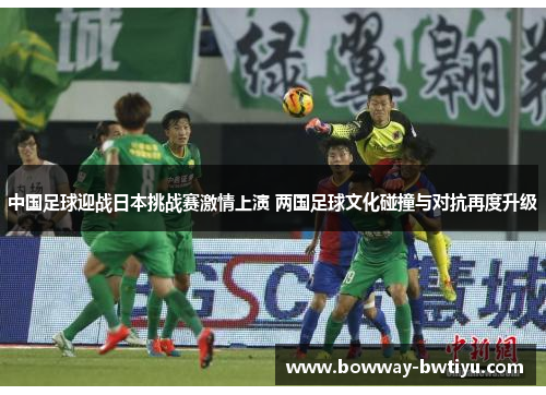 中国足球迎战日本挑战赛激情上演 两国足球文化碰撞与对抗再度升级