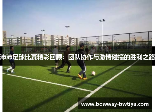 沛沛足球比赛精彩回顾：团队协作与激情碰撞的胜利之路