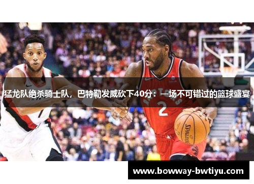猛龙队绝杀骑士队，巴特勒发威砍下40分：一场不可错过的篮球盛宴