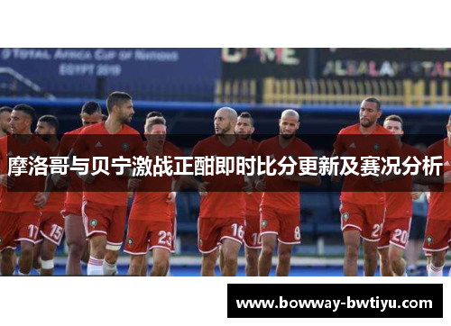 摩洛哥与贝宁激战正酣即时比分更新及赛况分析