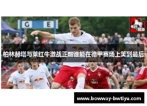 柏林赫塔与莱红牛激战正酣谁能在德甲赛场上笑到最后