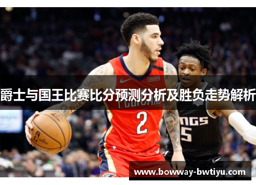 爵士与国王比赛比分预测分析及胜负走势解析