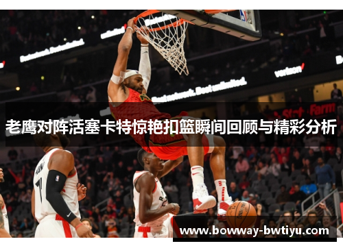 老鹰对阵活塞卡特惊艳扣篮瞬间回顾与精彩分析