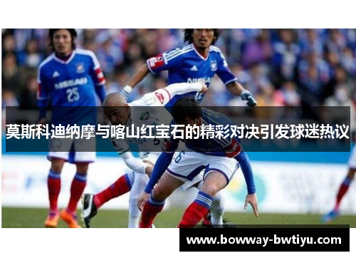 莫斯科迪纳摩与喀山红宝石的精彩对决引发球迷热议