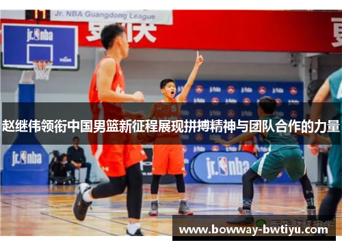 赵继伟领衔中国男篮新征程展现拼搏精神与团队合作的力量